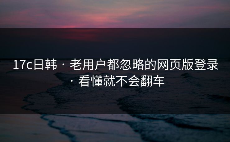 17c日韩 · 老用户都忽略的网页版登录 · 看懂就不会翻车