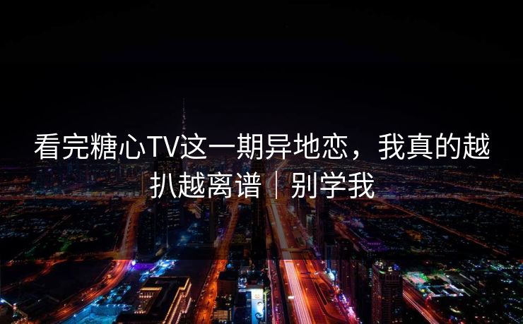 看完糖心TV这一期异地恋,我真的越扒越离谱|别学我
