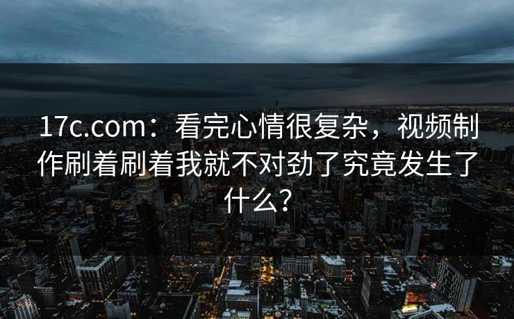 17c.com:看完心情很复杂,视频制作刷着刷着我就不对劲了究竟发生了什么?