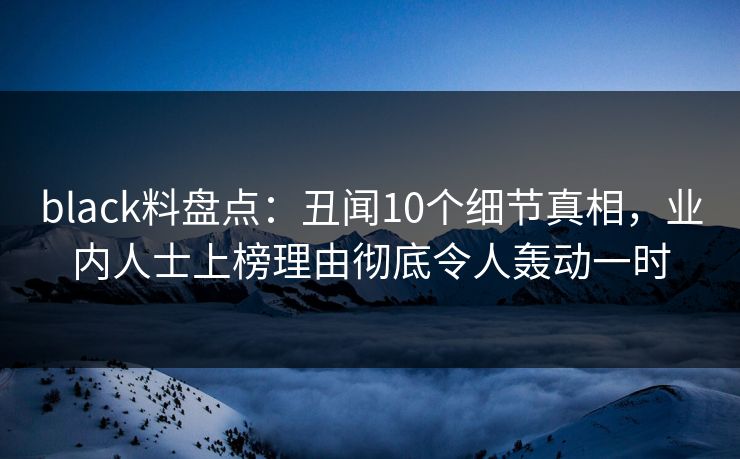 black料盘点：丑闻10个细节真相，业内人士上榜理由彻底令人轰动一时