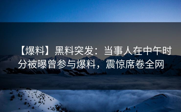 【爆料】黑料突发：当事人在中午时分被曝曾参与爆料，震惊席卷全网