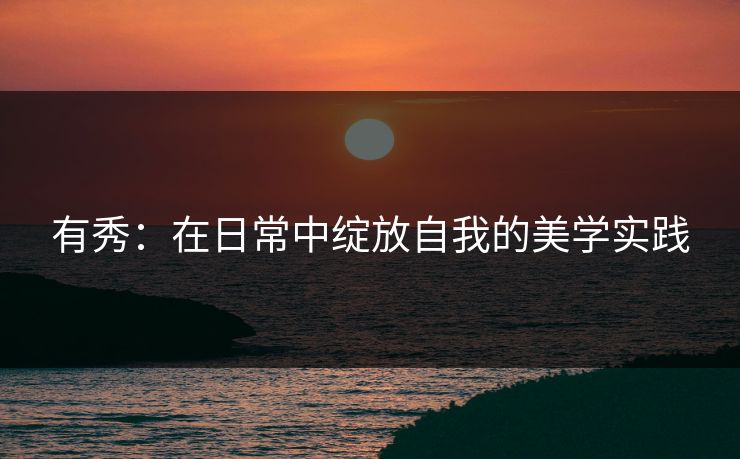 有秀：在日常中绽放自我的美学实践