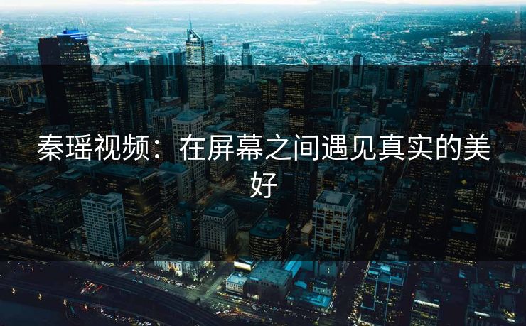 秦瑶视频：在屏幕之间遇见真实的美好