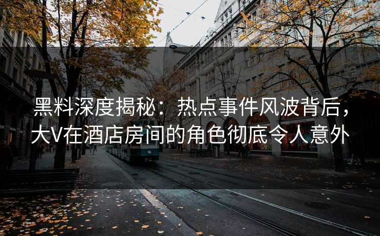 黑料深度揭秘：热点事件风波背后，大V在酒店房间的角色彻底令人意外