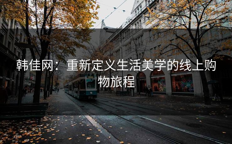 韩佳网：重新定义生活美学的线上购物旅程