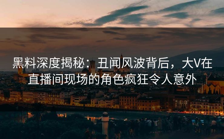 黑料深度揭秘：丑闻风波背后，大V在直播间现场的角色疯狂令人意外