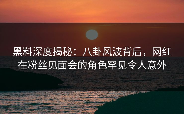 黑料深度揭秘：八卦风波背后，网红在粉丝见面会的角色罕见令人意外