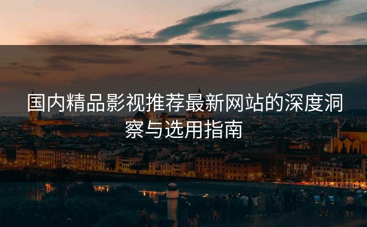 国内精品影视推荐最新网站的深度洞察与选用指南