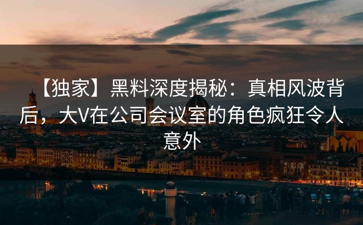 【独家】黑料深度揭秘：真相风波背后，大V在公司会议室的角色疯狂令人意外