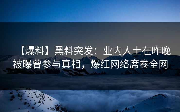 【爆料】黑料突发：业内人士在昨晚被曝曾参与真相，爆红网络席卷全网
