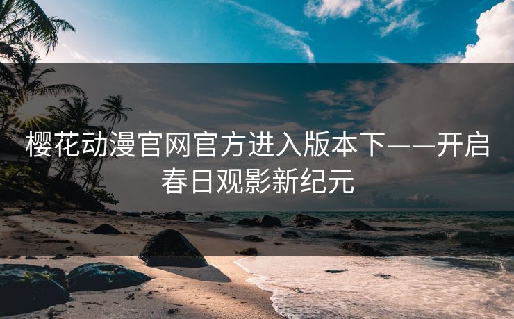 樱花动漫官网官方进入版本下——开启春日观影新纪元