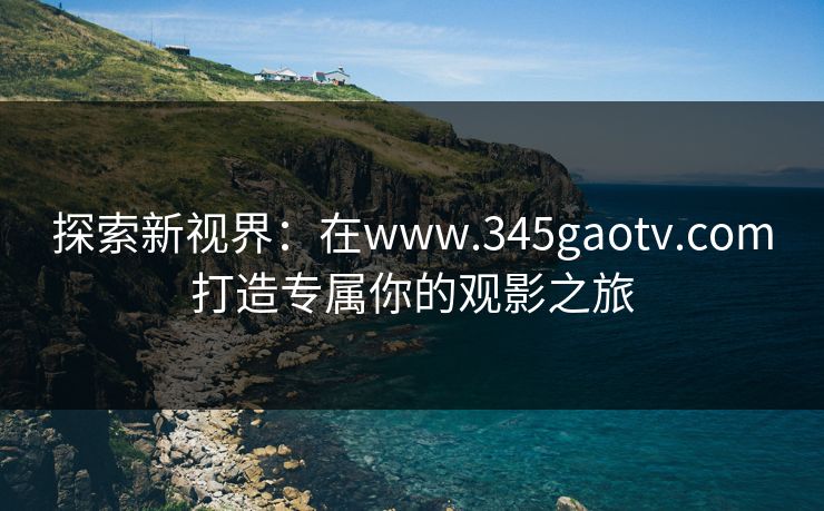探索新视界：在www.345gaotv.com打造专属你的观影之旅