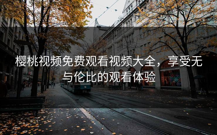 樱桃视频免费观看视频大全，享受无与伦比的观看体验