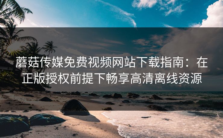蘑菇传媒免费视频网站下载指南：在正版授权前提下畅享高清离线资源