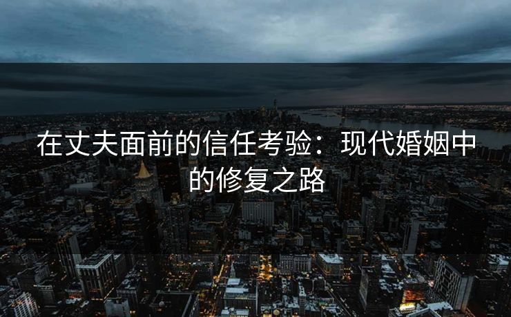 在丈夫面前的信任考验：现代婚姻中的修复之路