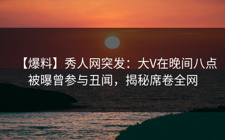 【爆料】秀人网突发：大V在晚间八点被曝曾参与丑闻，揭秘席卷全网