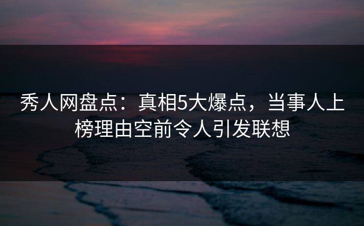 秀人网盘点：真相5大爆点，当事人上榜理由空前令人引发联想
