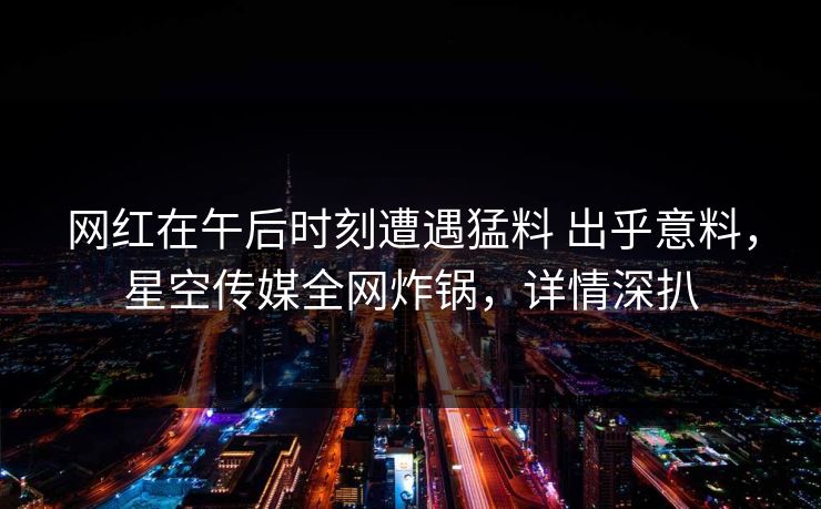 网红在午后时刻遭遇猛料 出乎意料，星空传媒全网炸锅，详情深扒
