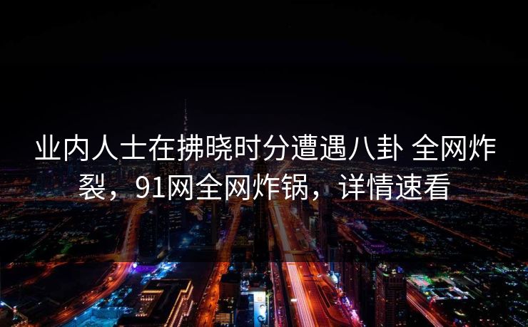 业内人士在拂晓时分遭遇八卦 全网炸裂，91网全网炸锅，详情速看