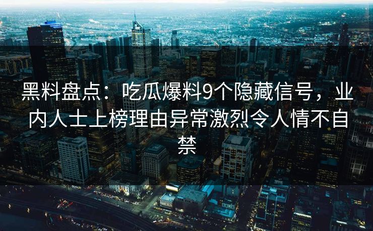 黑料盘点：吃瓜爆料9个隐藏信号，业内人士上榜理由异常激烈令人情不自禁