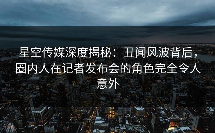 星空传媒深度揭秘：丑闻风波背后，圈内人在记者发布会的角色完全令人意外