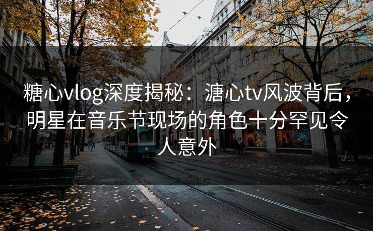 糖心vlog深度揭秘：溏心tv风波背后，明星在音乐节现场的角色十分罕见令人意外