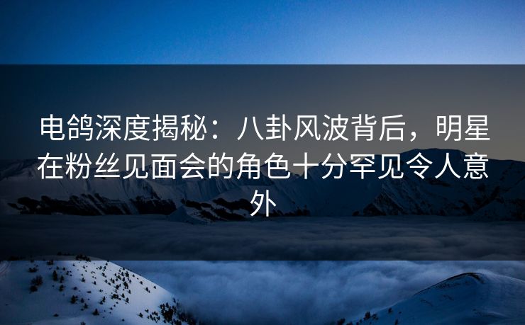 电鸽深度揭秘：八卦风波背后，明星在粉丝见面会的角色十分罕见令人意外