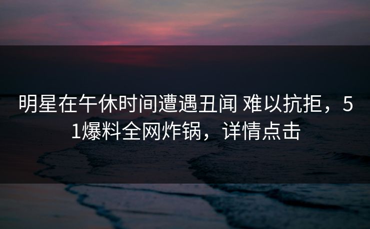 明星在午休时间遭遇丑闻 难以抗拒，51爆料全网炸锅，详情点击