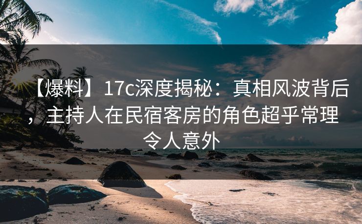 【爆料】17c深度揭秘：真相风波背后，主持人在民宿客房的角色超乎常理令人意外