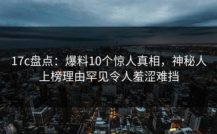 17c盘点：爆料10个惊人真相，神秘人上榜理由罕见令人羞涩难挡