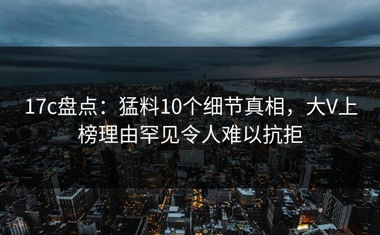 17c盘点：猛料10个细节真相，大V上榜理由罕见令人难以抗拒