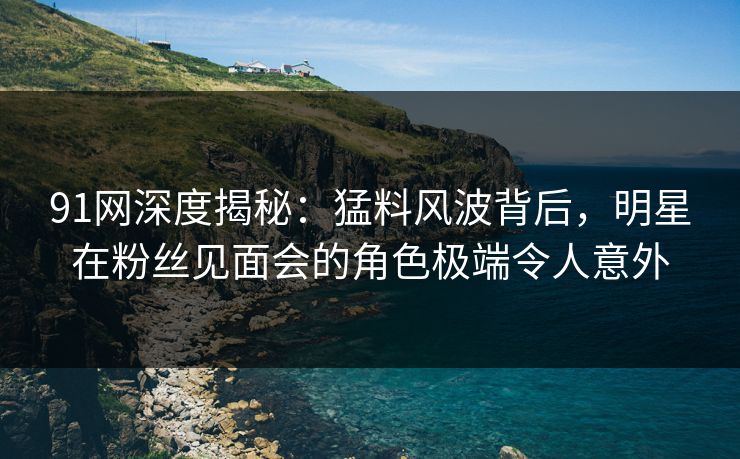 91网深度揭秘：猛料风波背后，明星在粉丝见面会的角色极端令人意外