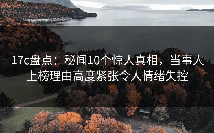17c盘点：秘闻10个惊人真相，当事人上榜理由高度紧张令人情绪失控
