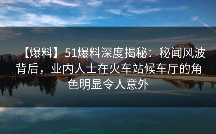 【爆料】51爆料深度揭秘：秘闻风波背后，业内人士在火车站候车厅的角色明显令人意外