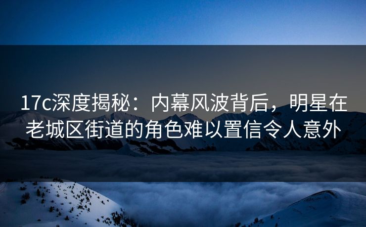17c深度揭秘：内幕风波背后，明星在老城区街道的角色难以置信令人意外