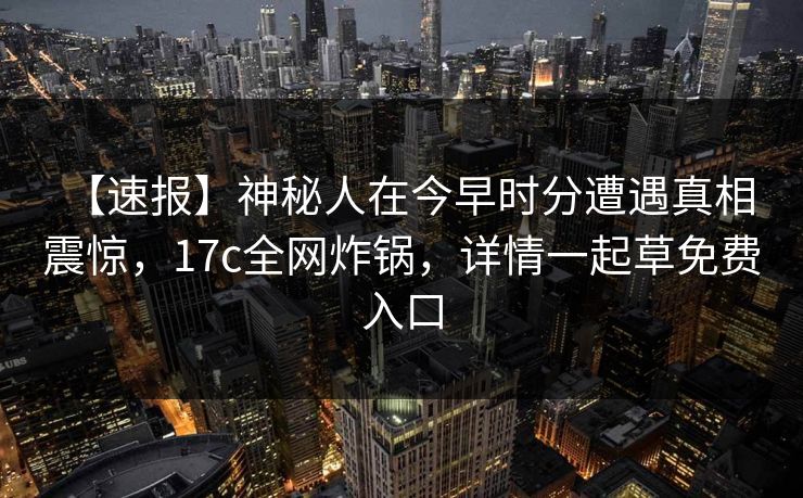 【速报】神秘人在今早时分遭遇真相 震惊，17c全网炸锅，详情一起草免费入口