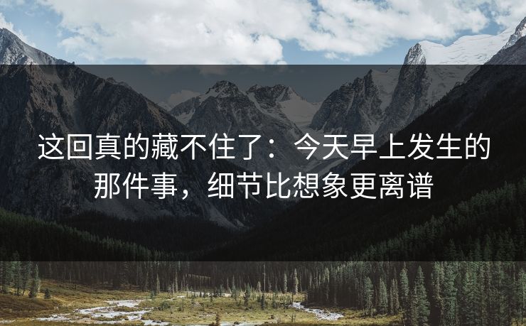 这回真的藏不住了：今天早上发生的那件事，细节比想象更离谱