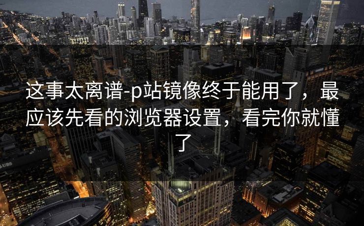 这事太离谱-p站镜像终于能用了，最应该先看的浏览器设置，看完你就懂了