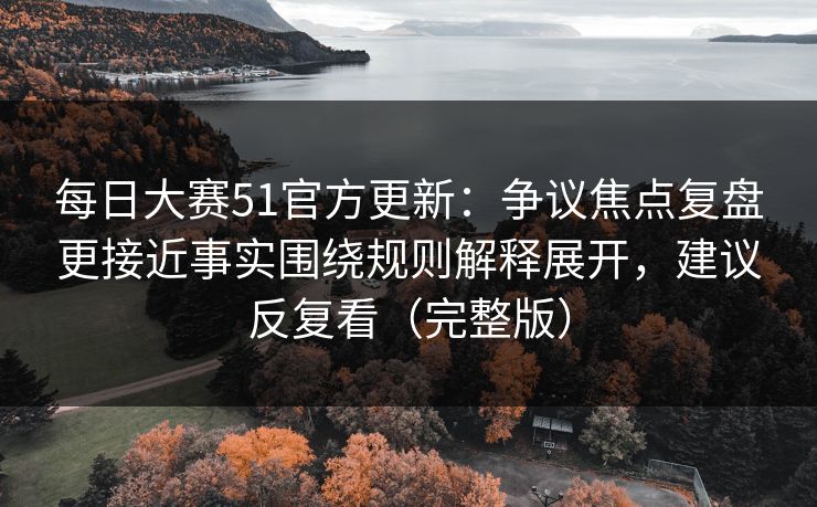 每日大赛51官方更新：争议焦点复盘更接近事实围绕规则解释展开，建议反复看（完整版）