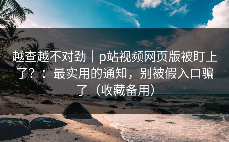 越查越不对劲｜p站视频网页版被盯上了？：最实用的通知，别被假入口骗了（收藏备用）