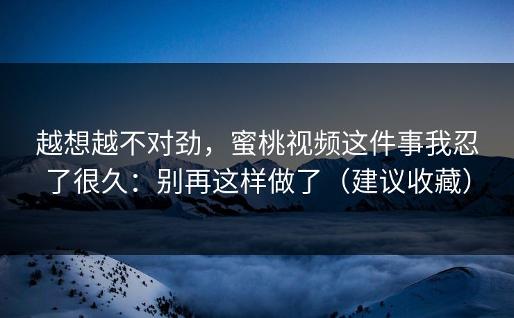 越想越不对劲，蜜桃视频这件事我忍了很久：别再这样做了（建议收藏）