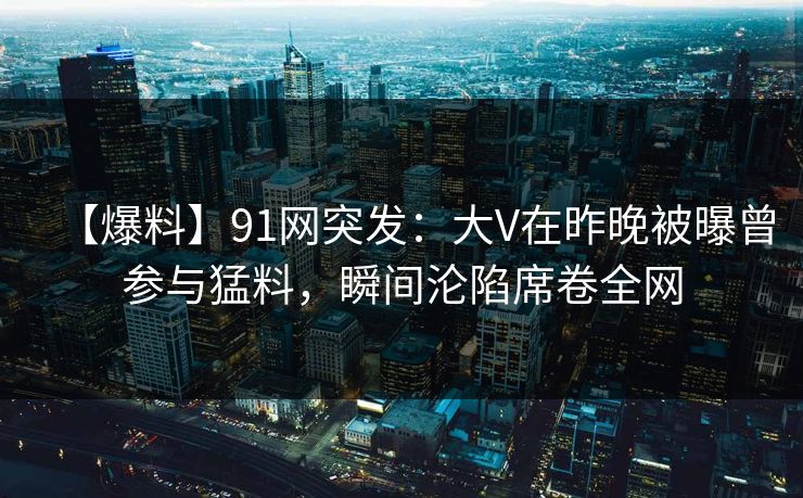【爆料】91网突发：大V在昨晚被曝曾参与猛料，瞬间沦陷席卷全网